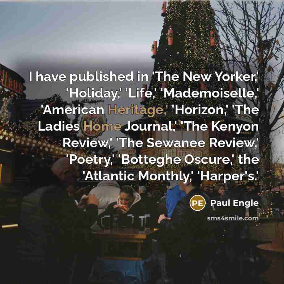 “I have published in 'The New Yorker,' 'Holiday,' 'Life,' 'Mademoiselle,' 'American Heritage,' 'Horizon,' 'The Ladies Home Journal,' 'The Kenyon Review,' 'The Sewanee Review,' 'Poetry,' 'Botteghe Oscure,' the 'Atlantic Monthly,' 'Harper's.'” quote by Paul Engle
