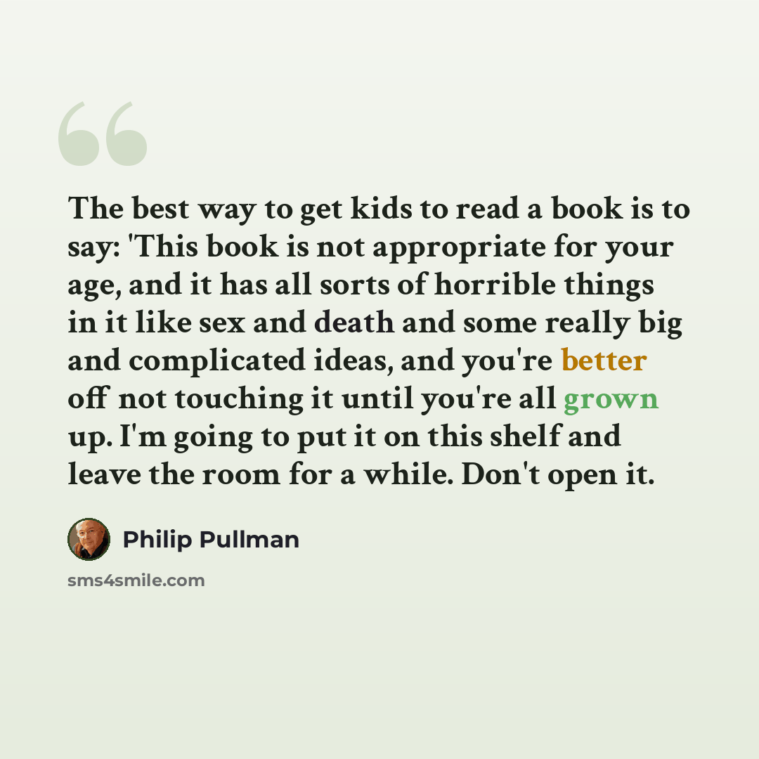 “The best way to get kids to read a book is to say: 'This book is not appropriate for your age, and it has all sorts of horrible things in it like sex and death and some really big and complicated ideas, and you're better off not touching it until you're all grown up. I'm going to put it on this…” quote by Philip Pullman
