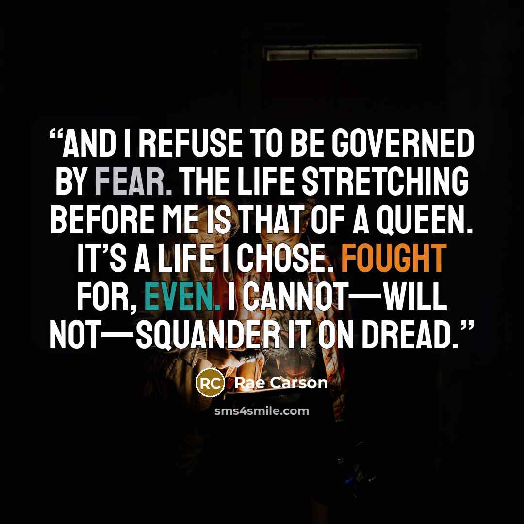 “And I refuse to be governed by fear. The life stretching before me is that of a queen. It’s a life I chose. Fought for, even. I cannot—will not—squander it on dread.” quote by Rae Carson