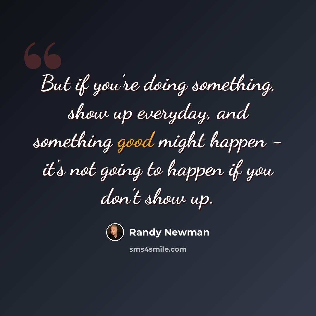 “But if you're doing something, show up everyday, and something good might happen - it's not going to happen if you don't show up.” quote by Randy Newman