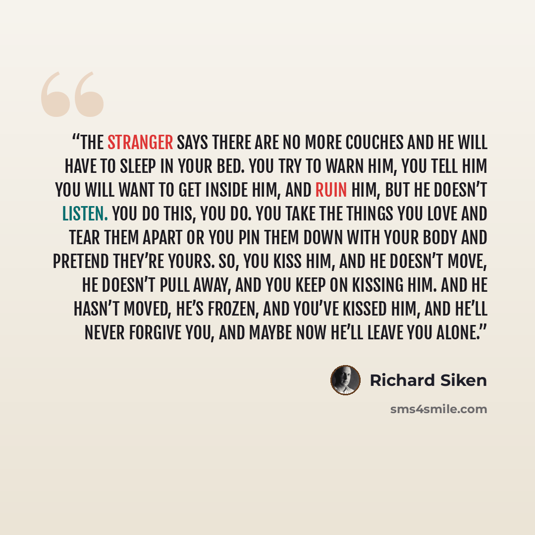 “The stranger says there are no more couches and he will have to sleep in your bed. You try to warn him, you tell him you will want to get inside him, and ruin him, but he doesn’t listen. You do this, you do. You take the things you love and tear them apart or you pin them down with your body and…” quote by Richard Siken