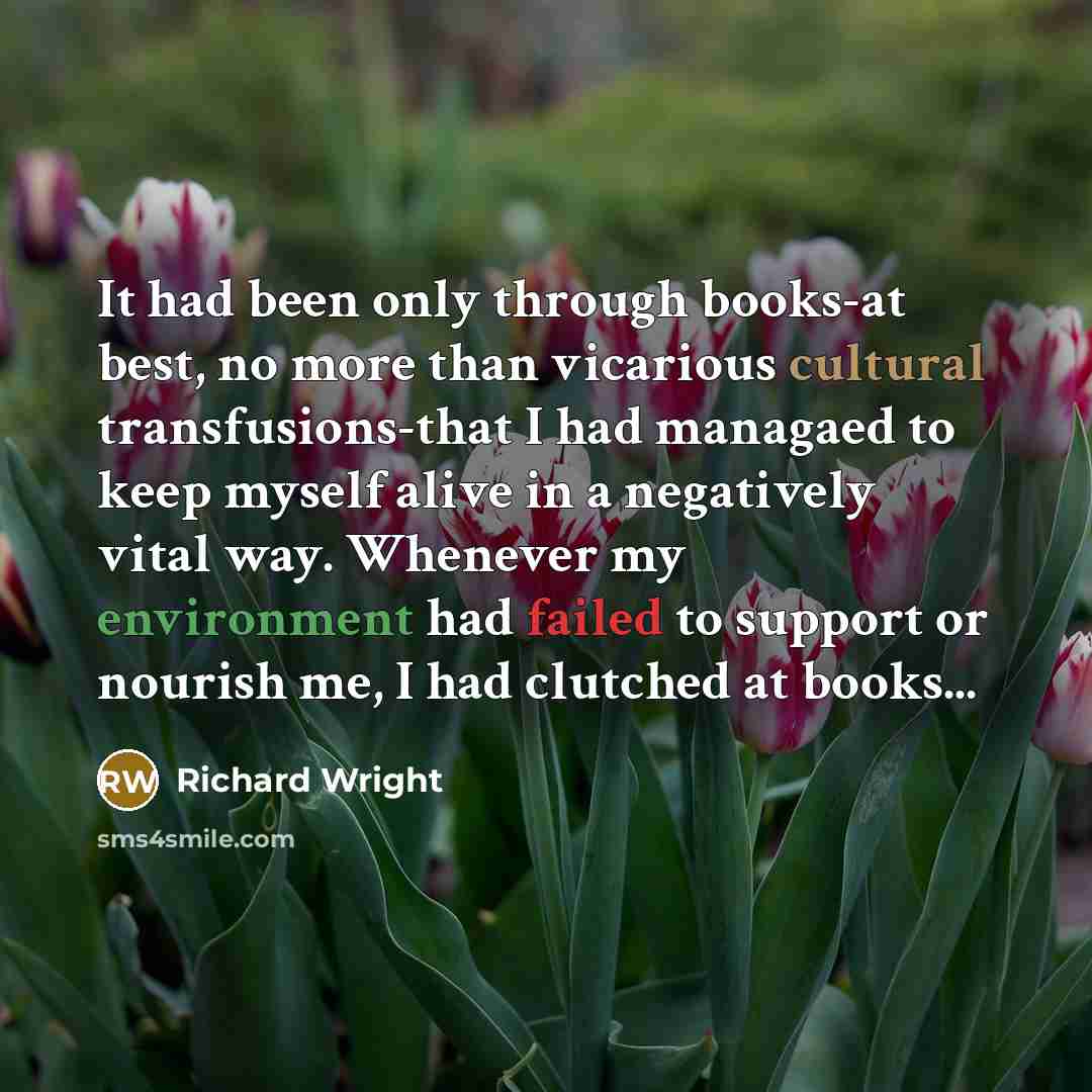 “It had been only through books-at best, no more than vicarious cultural transfusions-that I had managaed to keep myself alive in a negatively vital way. Whenever my environment had failed to support or nourish me, I had clutched at books...” quote by Richard Wright