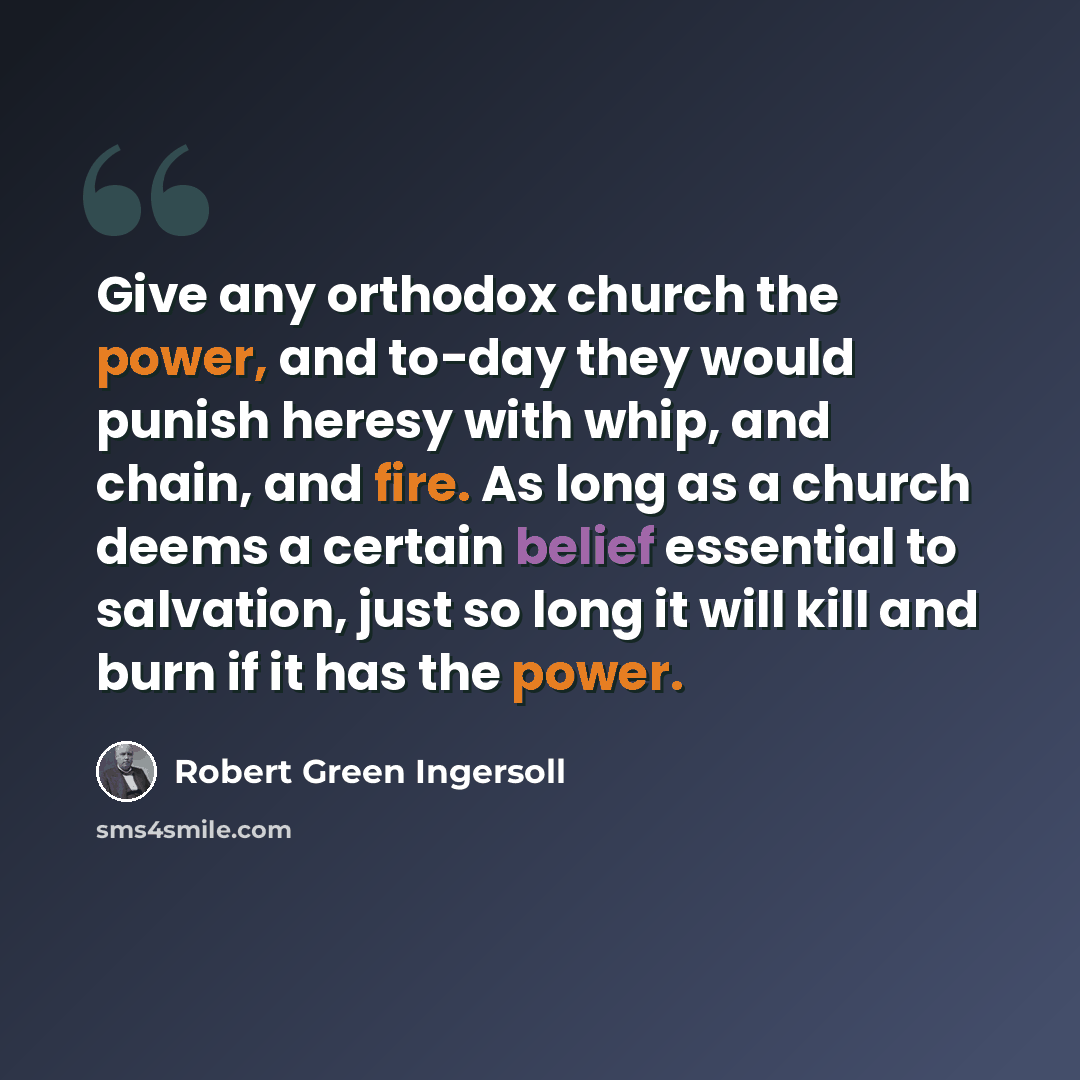 “Give any orthodox church the power, and to-day they would punish heresy with whip, and chain, and fire. As long as a church deems a certain belief essential to salvation, just so long it will kill and burn if it has the power.” quote by Robert Green Ingersoll