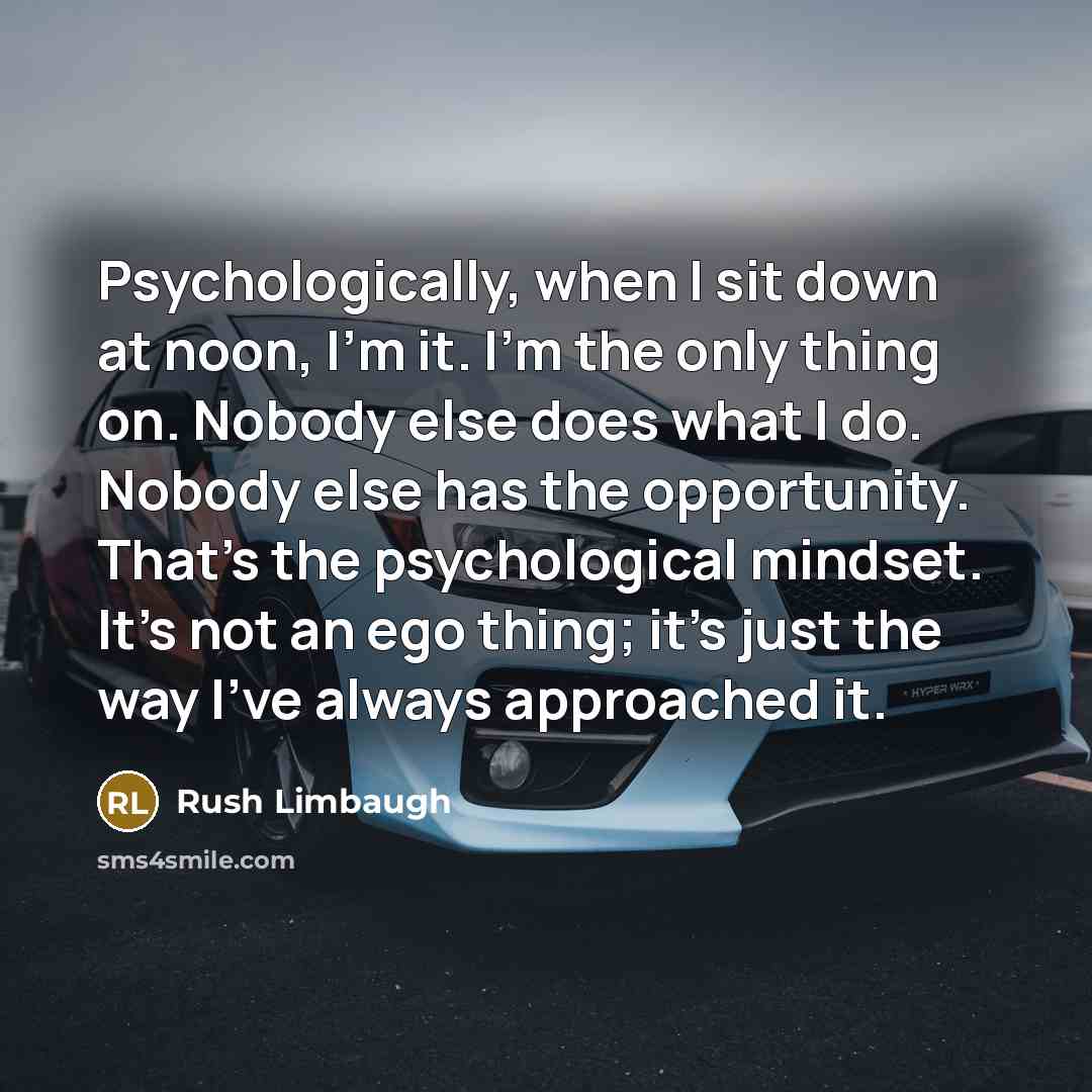 “Psychologically, when I sit down at noon, I'm it. I'm the only thing on. Nobody else does what I do. Nobody else has the opportunity. That's the psychological mindset. It's not an ego thing; it's just the way I've always approached it.” quote by Rush Limbaugh
