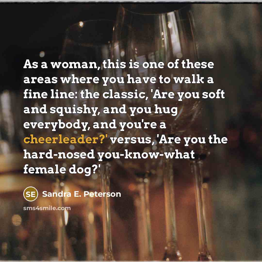 “As a woman, this is one of these areas where you have to walk a fine line: the classic, 'Are you soft and squishy, and you hug everybody, and you're a cheerleader?' versus, 'Are you the hard-nosed you-know-what female dog?'” quote by Sandra E. Peterson