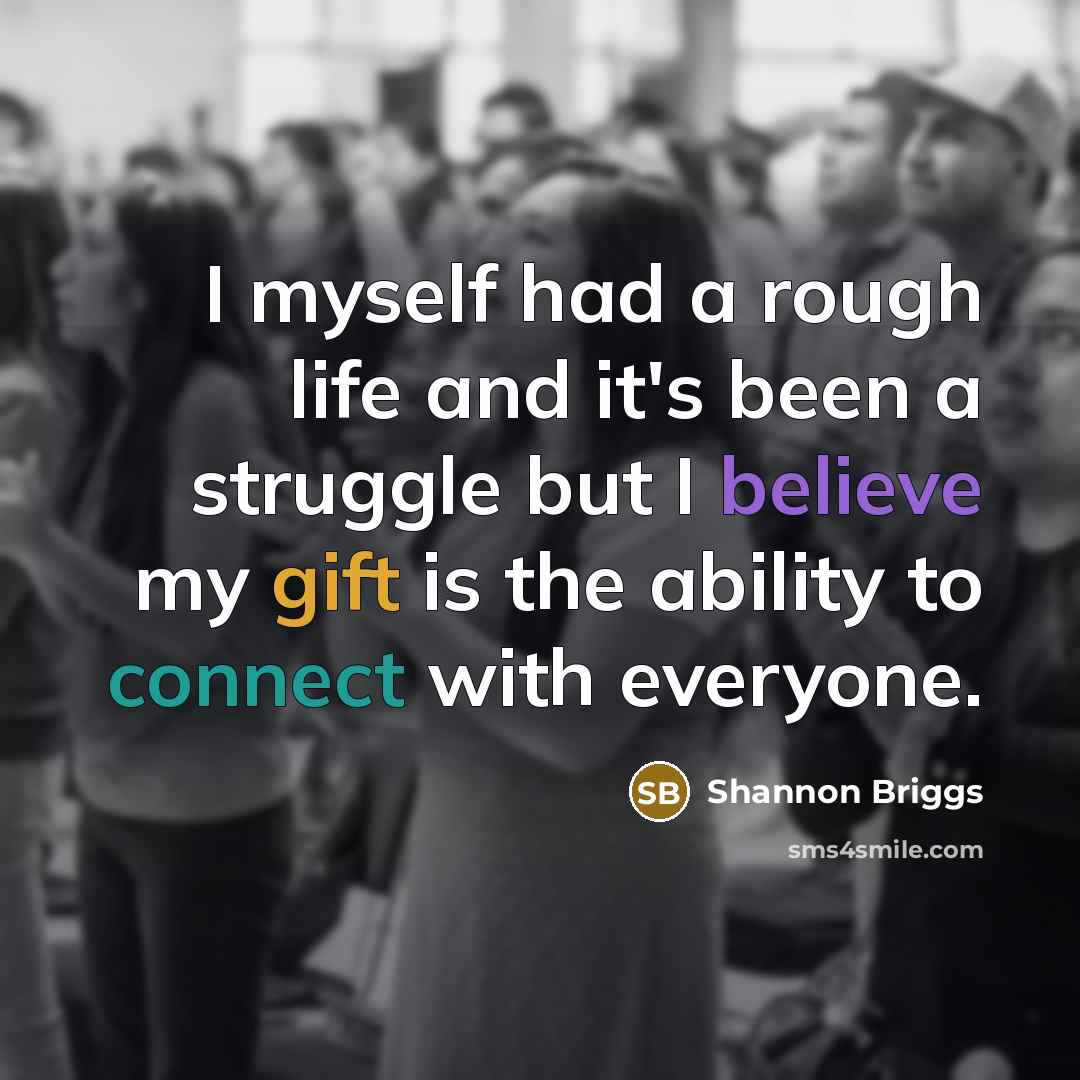 “I myself had a rough life and it's been a struggle but I believe my gift is the ability to connect with everyone.” quote by Shannon Briggs