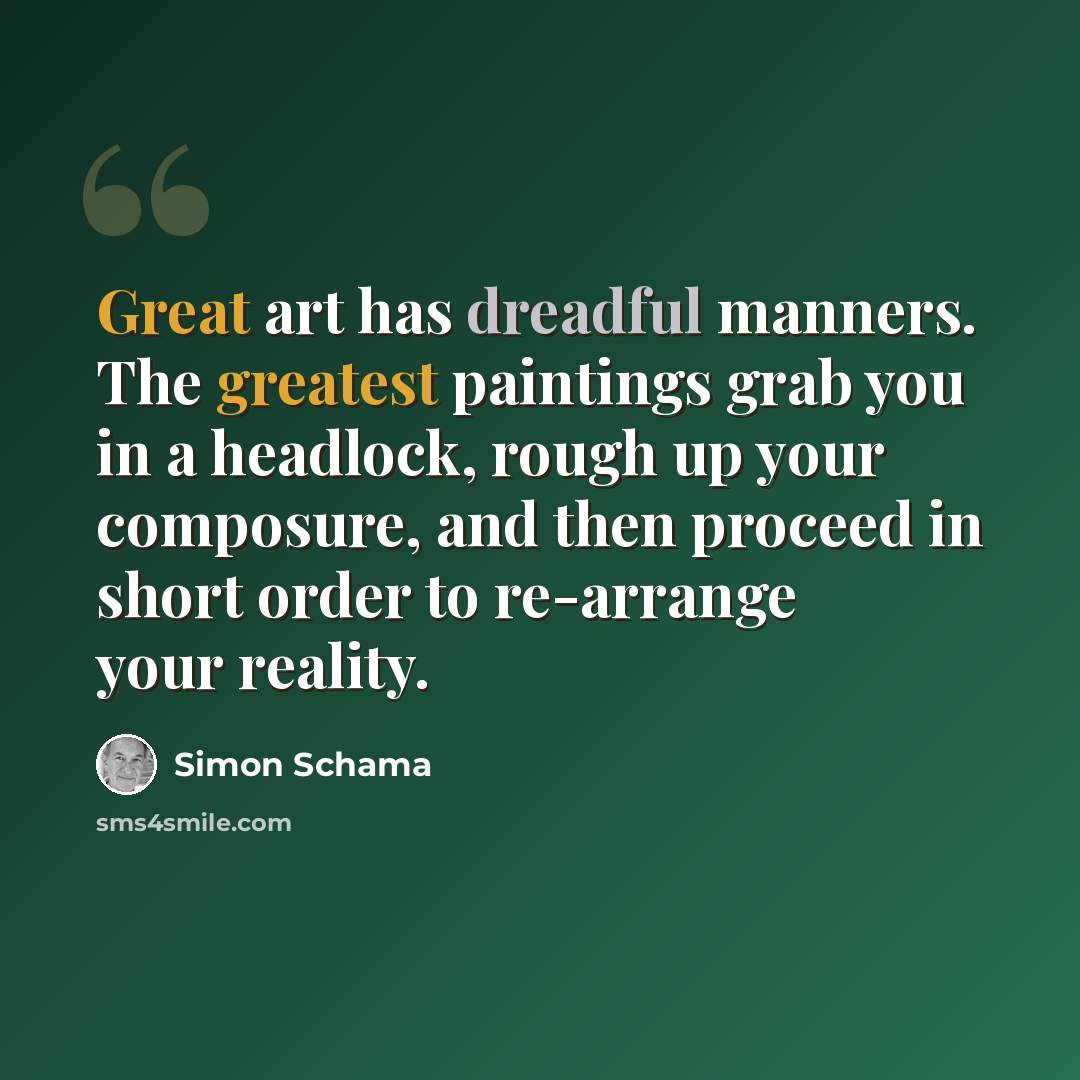 “Great art has dreadful manners. The greatest paintings grab you in a headlock, rough up your composure, and then proceed in short order to re-arrange your reality.” quote by Simon Schama