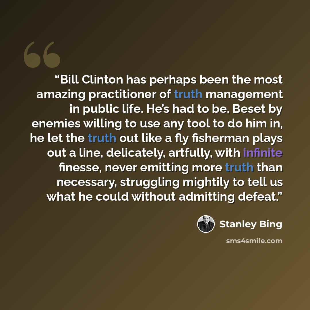 “Bill Clinton has perhaps been the most amazing practitioner of truth management in public life. He’s had to be. Beset by enemies willing to use any tool to do him in, he let the truth out like a fly fisherman plays out a line, delicately, artfully, with infinite finesse, never emitting more truth…” quote by Stanley Bing
