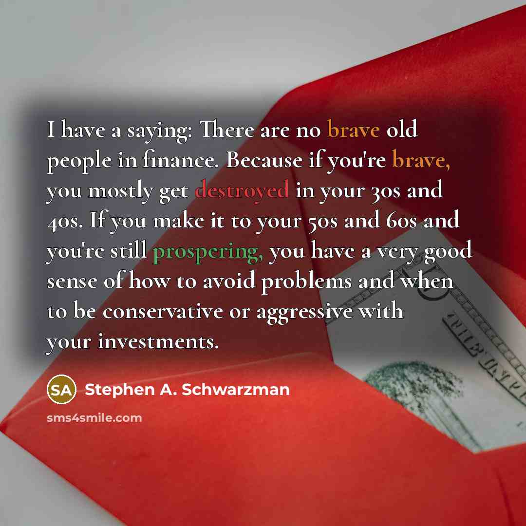“I have a saying: There are no brave old people in finance. Because if you're brave, you mostly get destroyed in your 30s and 40s. If you make it to your 50s and 60s and you're still prospering, you have a very good sense of how to avoid problems and when to be conservative or aggressive with your…” quote by Stephen A. Schwarzman