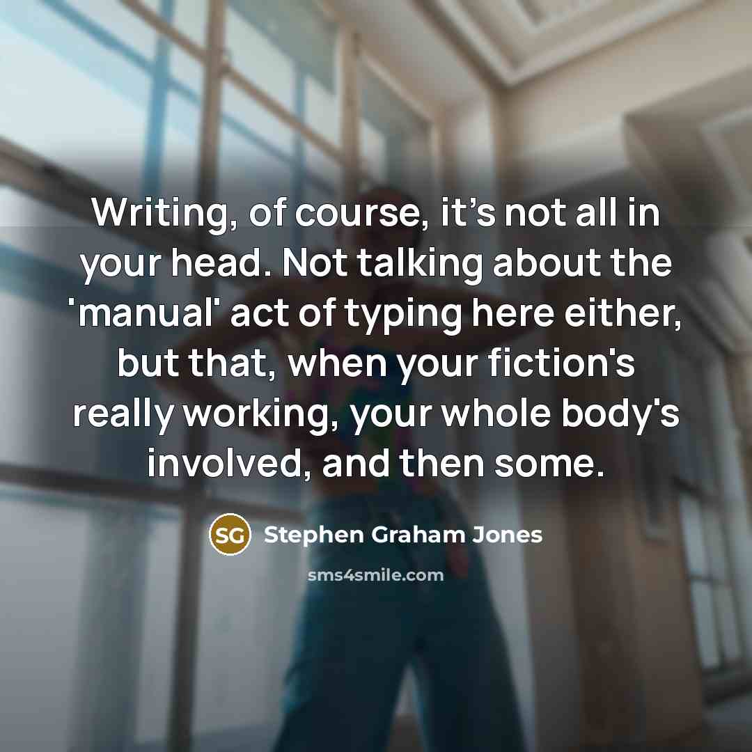 “Writing, of course, it's not all in your head. Not talking about the 'manual' act of typing here either, but that, when your fiction's really working, your whole body's involved, and then some.” quote by Stephen Graham Jones