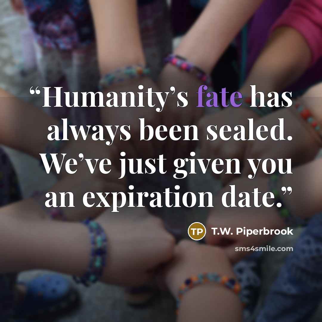 “Humanity’s fate has always been sealed. We’ve just given you an expiration date.” quote by T.W. Piperbrook