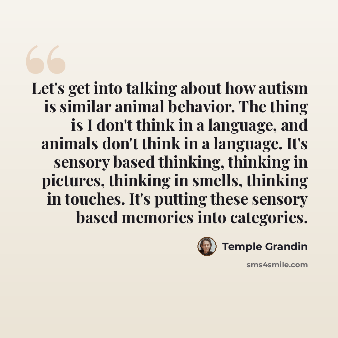 “Let's get into talking about how autism is similar animal behavior. The thing is I don't think in a language, and animals don't think in a language. It's sensory based thinking, thinking in pictures, thinking in smells, thinking in touches. It's putting these sensory based memories into categories.” quote by Temple Grandin