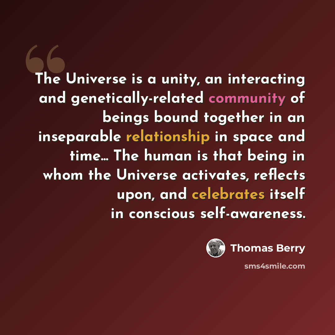 “The Universe is a unity, an interacting and genetically-related community of beings bound together in an inseparable relationship in space and time... The human is that being in whom the Universe activates, reflects upon, and celebrates itself in conscious self-awareness.” quote by Thomas Berry