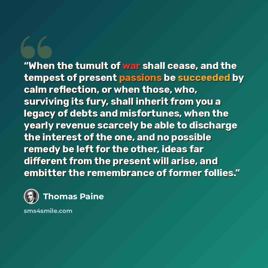 “When the tumult of war shall cease, and the tempest of present passions be succeeded by calm reflection, or when those, who, surviving its fury, shall inherit from you a legacy of debts and misfortunes, when the yearly revenue scarcely be able to discharge the interest of the one, and no possible…” quote by Thomas Paine