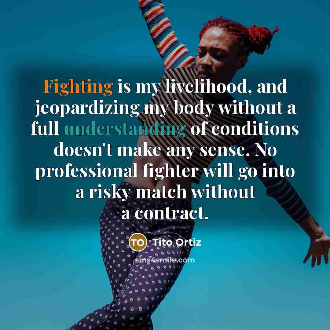 “Fighting is my livelihood, and jeopardizing my body without a full understanding of conditions doesn't make any sense. No professional fighter will go into a risky match without a contract.” quote by Tito Ortiz