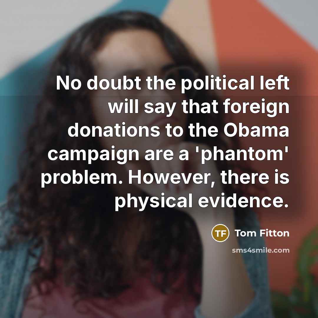 “No doubt the political left will say that foreign donations to the Obama campaign are a 'phantom' problem. However, there is physical evidence.” quote by Tom Fitton