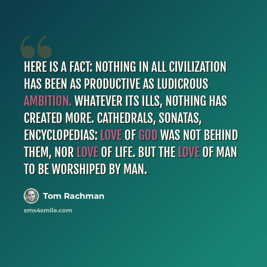 “Here is a fact: nothing in all civilization has been as productive as ludicrous ambition. Whatever its ills, nothing has created more. Cathedrals, sonatas, encyclopedias: love of God was not behind them, nor love of life. But the love of man to be worshiped by man.” quote by Tom Rachman