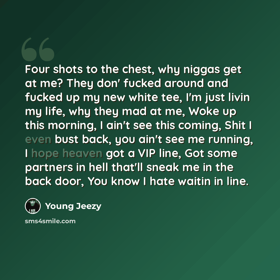 “Four shots to the chest, why niggas get at me? They don' fucked around and fucked up my new white tee, I'm just livin my life, why they mad at me, Woke up this morning, I ain't see this coming, Shit I even bust back, you ain't see me running, I hope heaven got a VIP line, Got some partners in hell…” quote by Young Jeezy