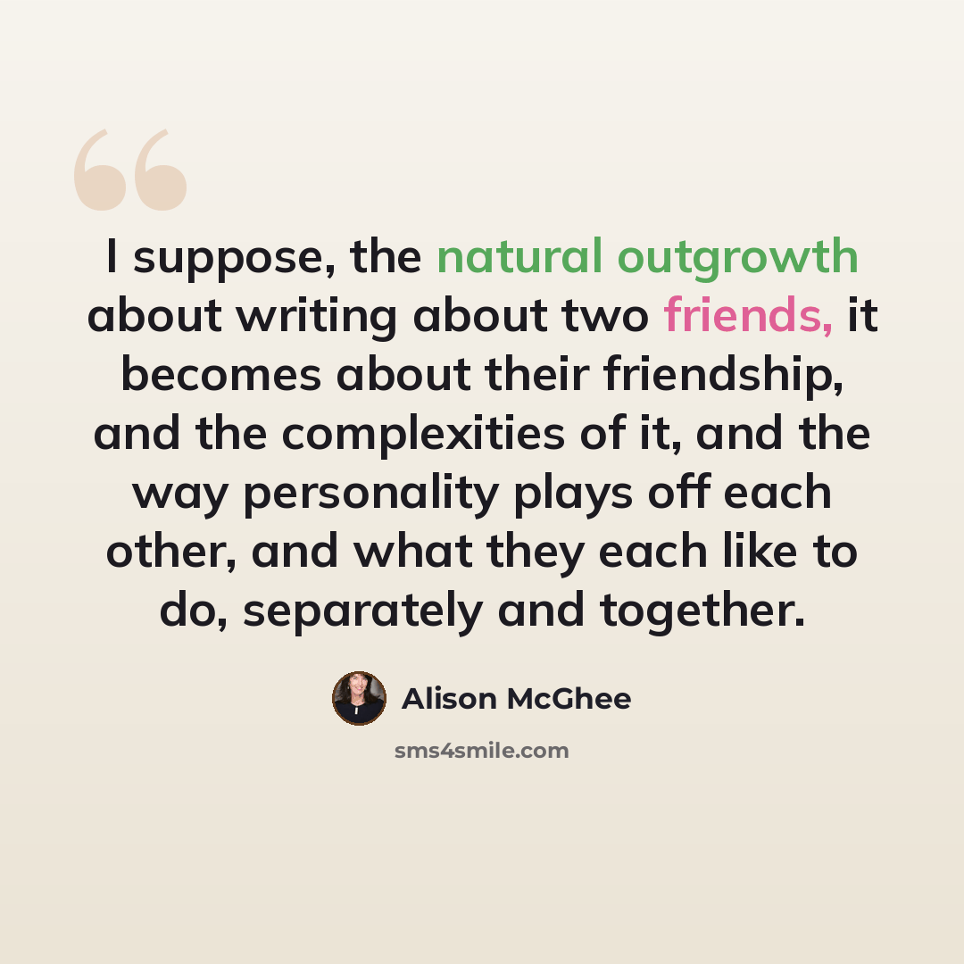 “I suppose, the natural outgrowth about writing about two friends, it becomes about their friendship, and the complexities of it, and the way personality plays off each other, and what they each like to do, separately and together.” quote by Alison McGhee
