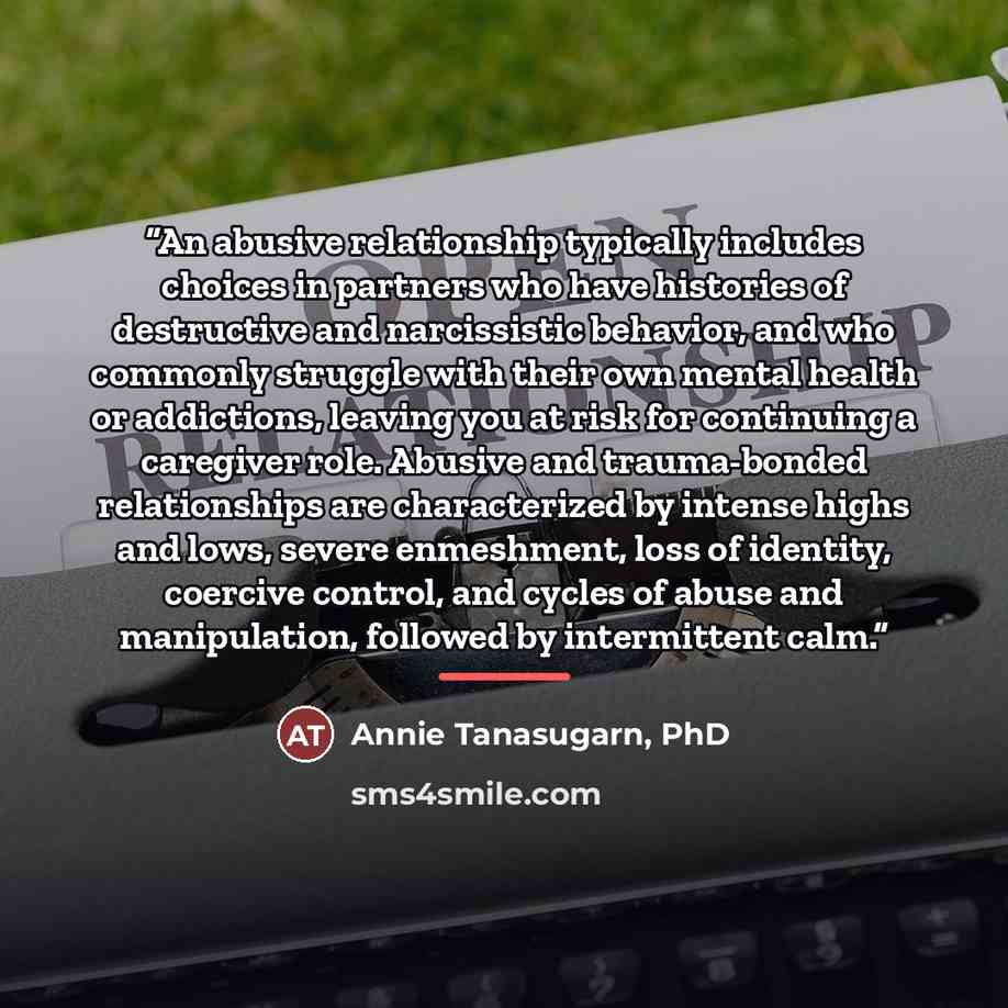 “An abusive relationship typically includes choices in partners who have histories of destructive and narcissistic behavior, and who commonly struggle with their own mental health or addictions, leaving you at risk for continuing a caregiver role. Abusive and trauma-bonded relationships are…” quote by Annie Tanasugarn, PhD