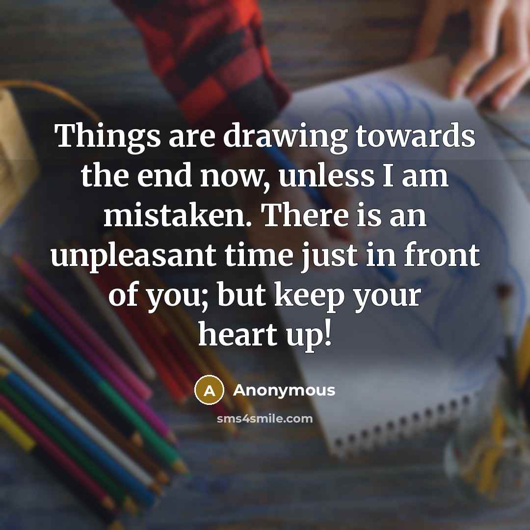“Things are drawing towards the end now, unless I am mistaken. There is an unpleasant time just in front of you; but keep your heart up!” quote by Anonymous
