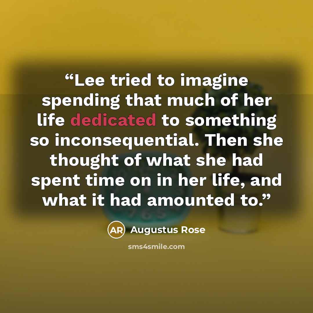 “Lee tried to imagine spending that much of her life dedicated to something so inconsequential. Then she thought of what she had spent time on in her life, and what it had amounted to.” quote by Augustus Rose