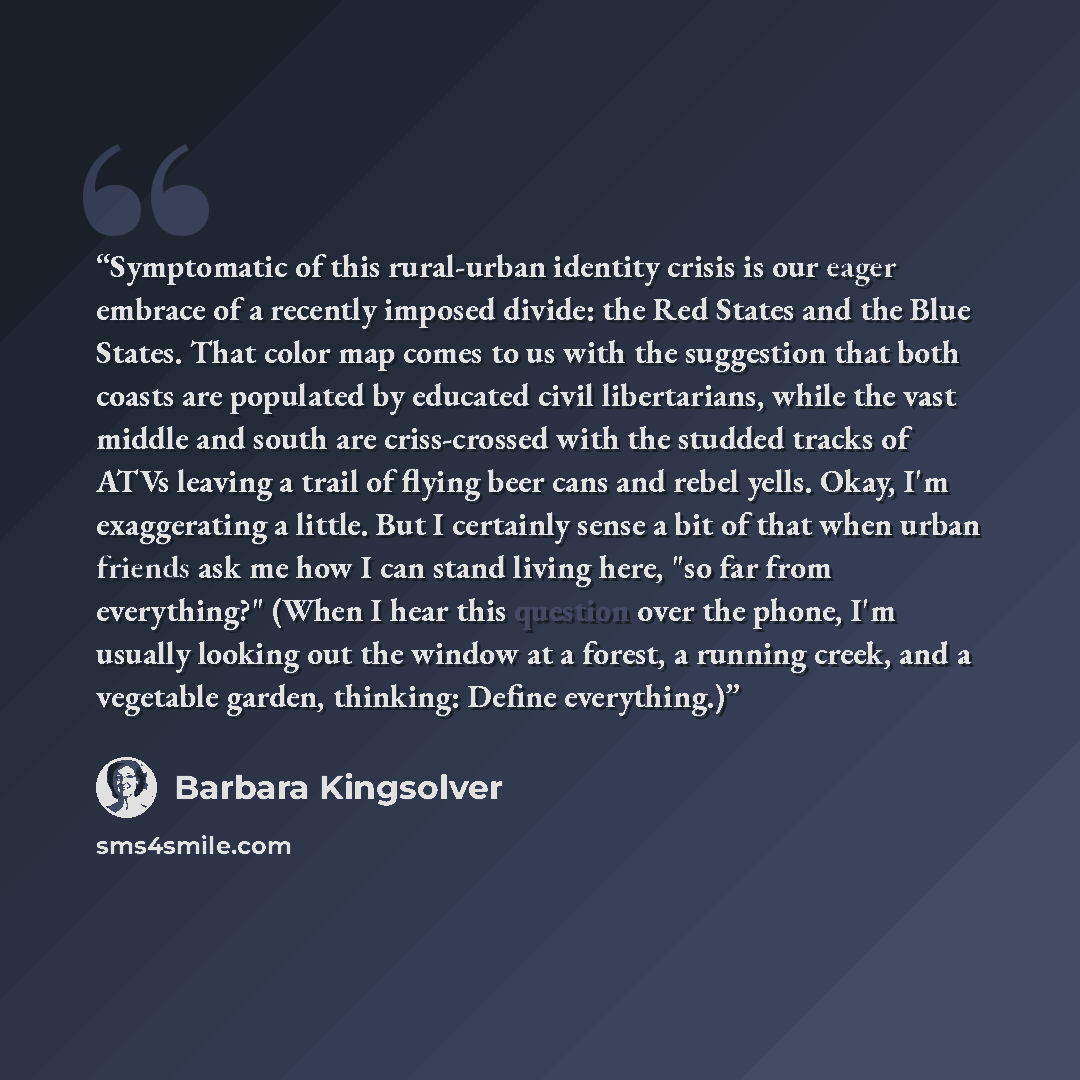 “Symptomatic of this rural-urban identity crisis is our eager embrace of a recently imposed divide: the Red States and the Blue States. That color map comes to us with the suggestion that both coasts are populated by educated civil libertarians, while the vast middle and south are criss-crossed…” quote by Barbara Kingsolver
