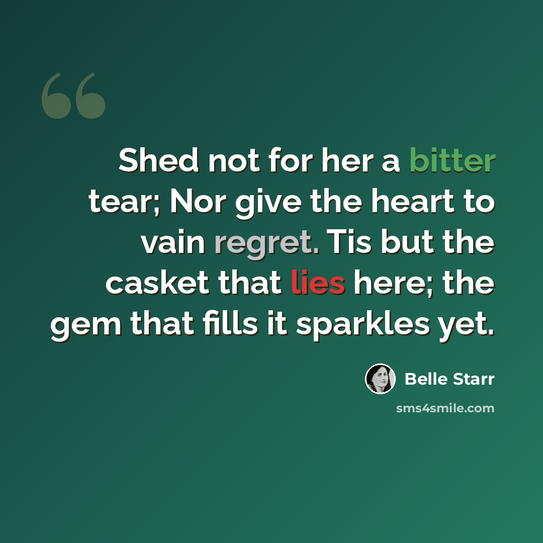 “Shed not for her a bitter tear; Nor give the heart to vain regret. Tis but the casket that lies here; the gem that fills it sparkles yet.” quote by Belle Starr