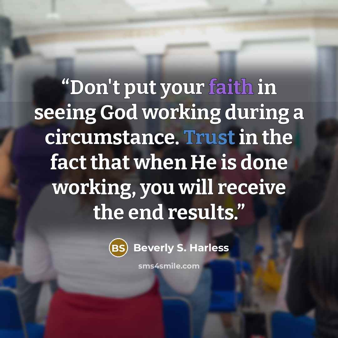 “Don't put your faith in seeing God working during a circumstance. Trust in the fact that when He is done working, you will receive the end results.” quote by Beverly S. Harless