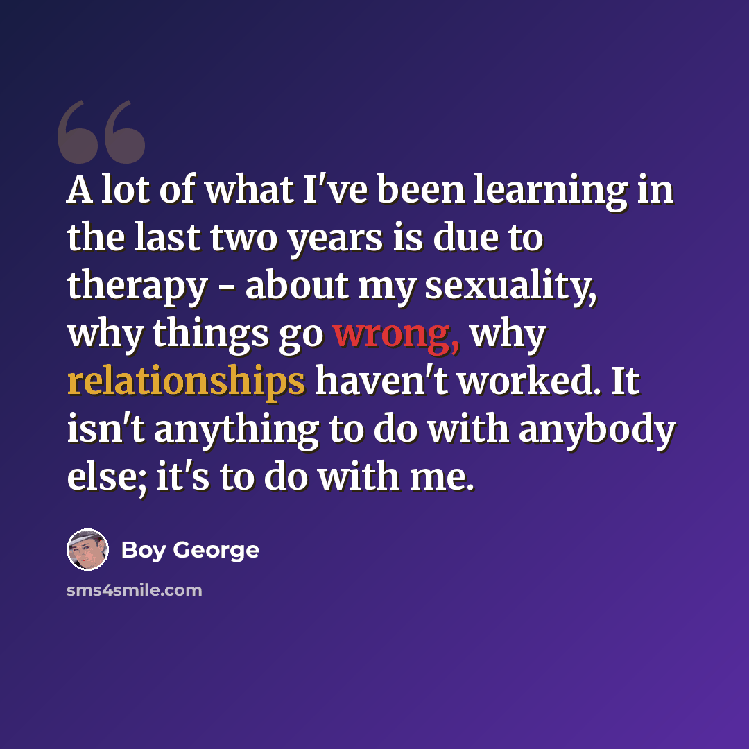 “A lot of what I've been learning in the last two years is due to therapy - about my sexuality, why things go wrong, why relationships haven't worked. It isn't anything to do with anybody else; it's to do with me.” quote by Boy George