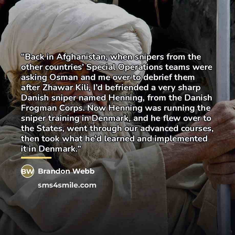 “Back in Afghanistan, when snipers from the other countries’ Special Operations teams were asking Osman and me over to debrief them after Zhawar Kili, I’d befriended a very sharp Danish sniper named Henning, from the Danish Frogman Corps. Now Henning was running the sniper training in Denmark, and…” quote by Brandon Webb