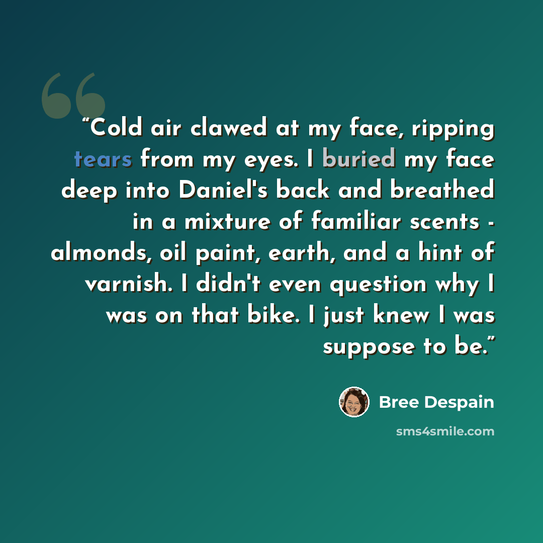 “Cold air clawed at my face, ripping tears from my eyes. I buried my face deep into Daniel's back and breathed in a mixture of familiar scents - almonds, oil paint, earth, and a hint of varnish. I didn't even question why I was on that bike. I just knew I was suppose to be.” quote by Bree Despain