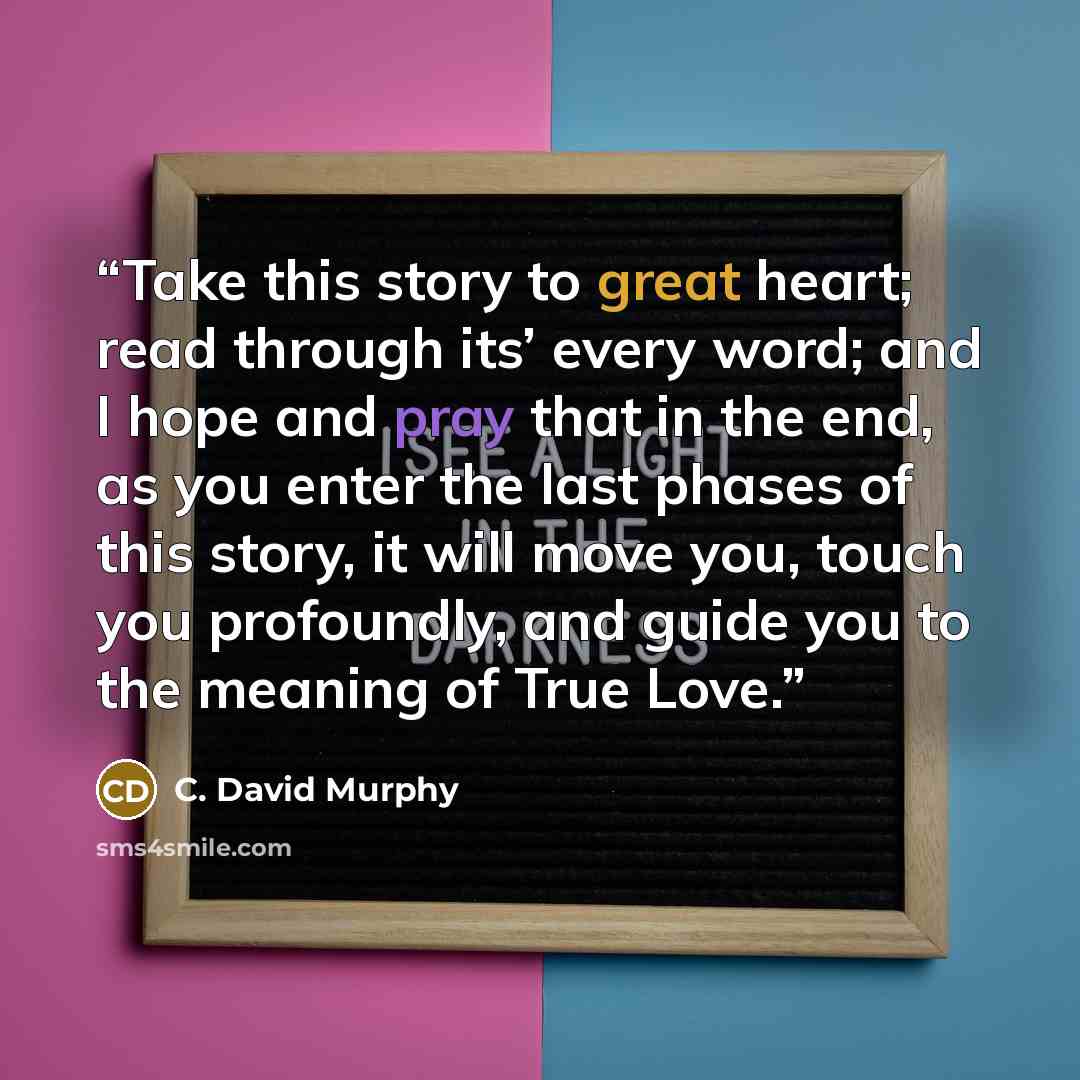 “Take this story to great heart; read through its’ every word; and I hope and pray that in the end, as you enter the last phases of this story, it will move you, touch you profoundly, and guide you to the meaning of True Love.” quote by C. David Murphy