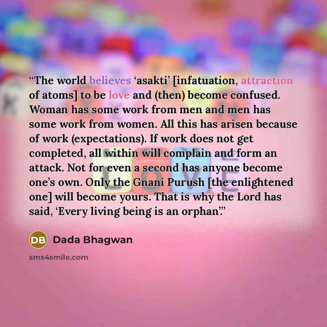 “The world believes ‘asakti’ [infatuation, attraction of atoms] to be love and (then) become confused. Woman has some work from men and men has some work from women. All this has arisen because of work (expectations). If work does not get completed, all within will complain and form an attack. Not…” quote by Dada Bhagwan