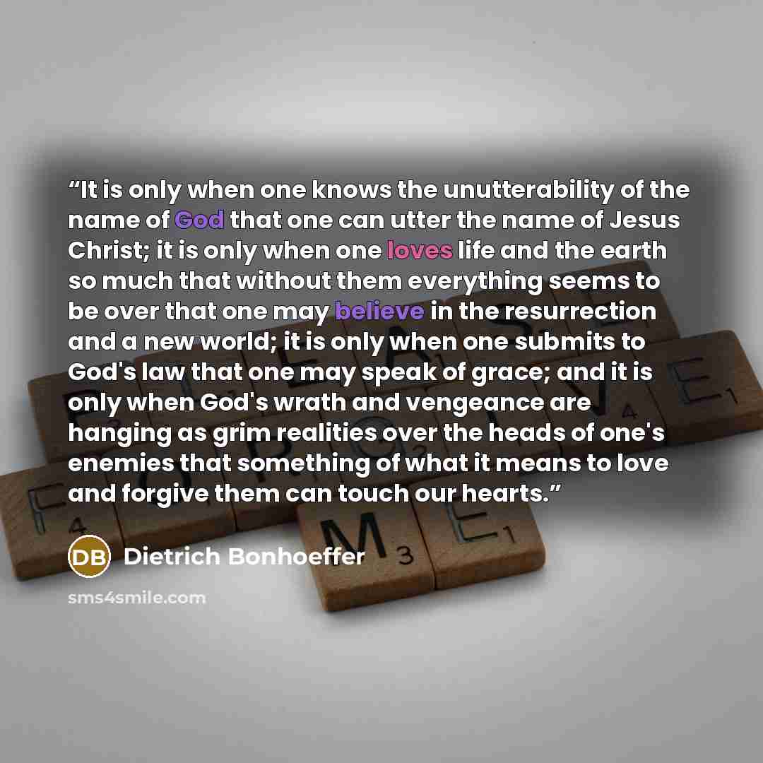 “It is only when one knows the unutterability of the name of God that one can utter the name of Jesus Christ; it is only when one loves life and the earth so much that without them everything seems to be over that one may believe in the resurrection and a new world; it is only when one submits to…” quote by Dietrich Bonhoeffer
