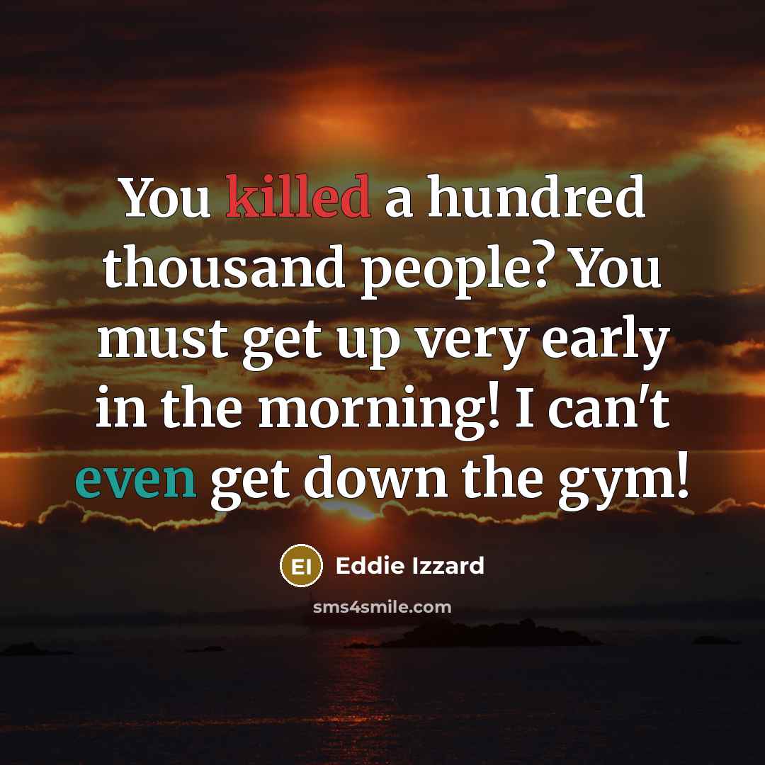 “You killed a hundred thousand people? You must get up very early in the morning! I can't even get down the gym!” quote by Eddie Izzard
