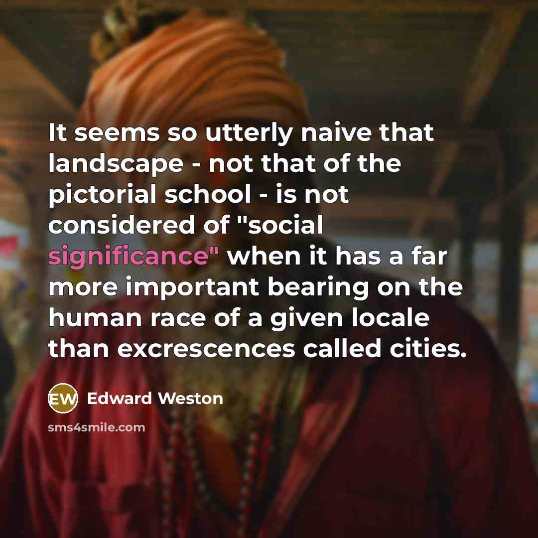 “It seems so utterly naive that landscape - not that of the pictorial school - is not considered of "social significance" when it has a far more important bearing on the human race of a given locale than excrescences called cities.” quote by Edward Weston