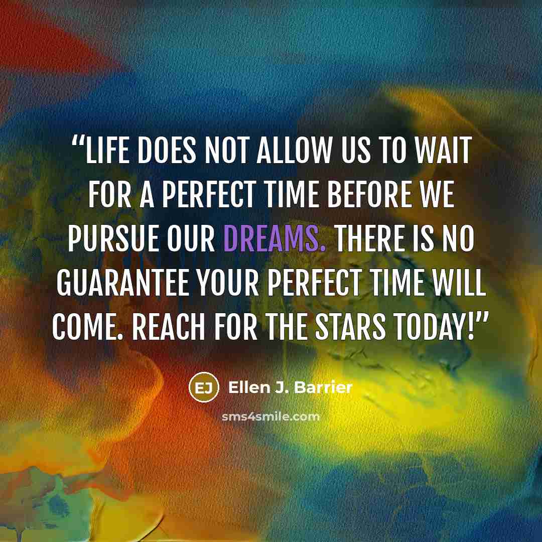“Life does not allow us to wait for a perfect time before we pursue our dreams. There is no guarantee your perfect time will come. Reach for the stars today!” quote by Ellen J. Barrier