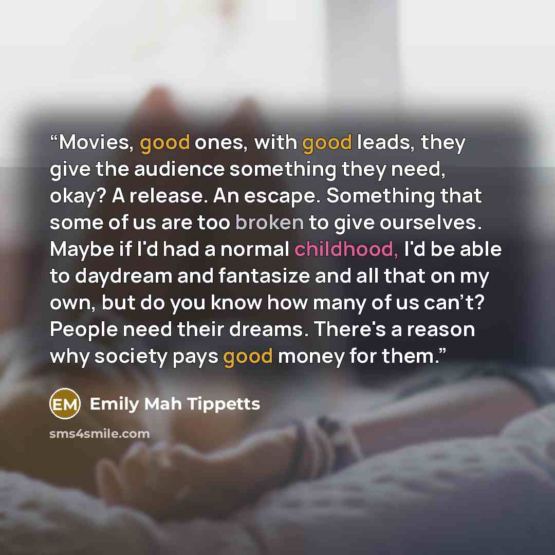 “Movies, good ones, with good leads, they give the audience something they need, okay? A release. An escape. Something that some of us are too broken to give ourselves. Maybe if I'd had a normal childhood, I'd be able to daydream and fantasize and all that on my own, but do you know how many of us…” quote by Emily Mah Tippetts