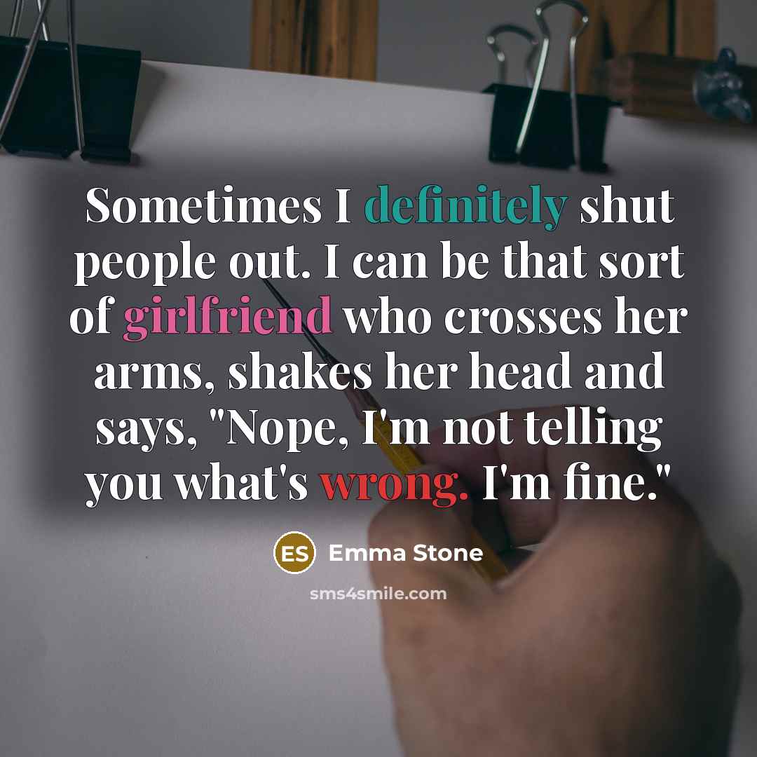 “Sometimes I definitely shut people out. I can be that sort of girlfriend who crosses her arms, shakes her head and says, "Nope, I'm not telling you what's wrong. I'm fine."” quote by Emma Stone
