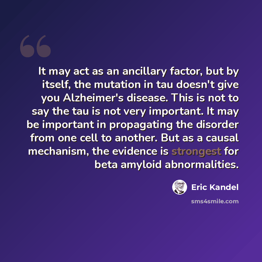 “It may act as an ancillary factor, but by itself, the mutation in tau doesn't give you Alzheimer's disease. This is not to say the tau is not very important. It may be important in propagating the disorder from one cell to another. But as a causal mechanism, the evidence is strongest for beta…” quote by Eric Kandel