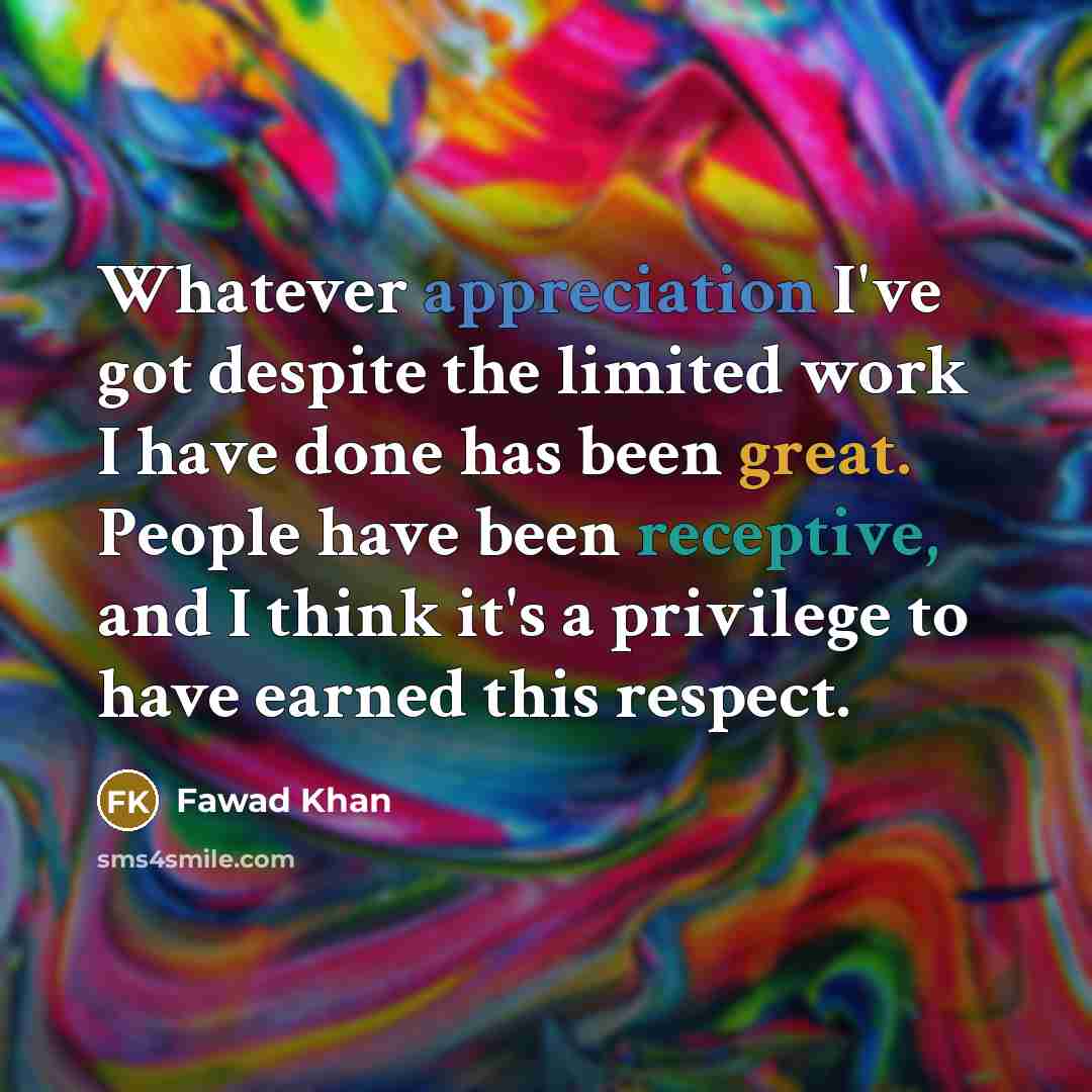 “Whatever appreciation I've got despite the limited work I have done has been great. People have been receptive, and I think it's a privilege to have earned this respect.” quote by Fawad Khan