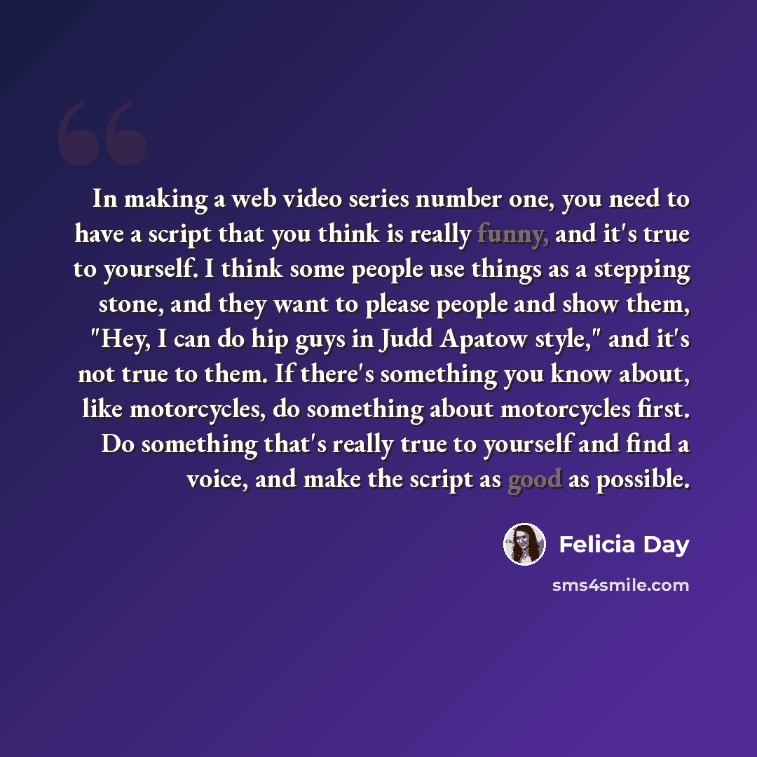 “In making a web video series number one, you need to have a script that you think is really funny, and it's true to yourself. I think some people use things as a stepping stone, and they want to please people and show them, "Hey, I can do hip guys in Judd Apatow style," and it's not true to them…” quote by Felicia Day