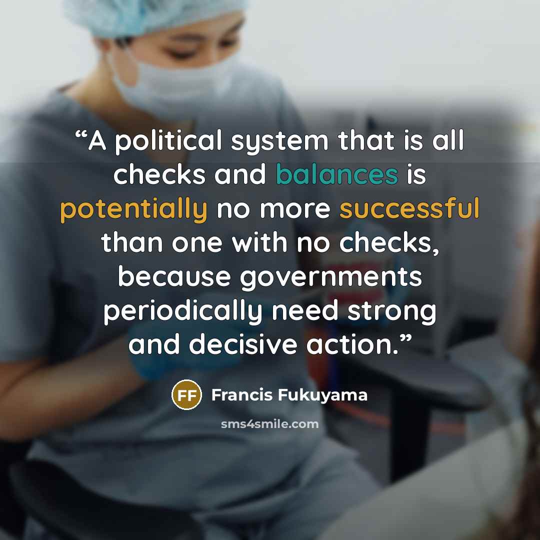 “A political system that is all checks and balances is potentially no more successful than one with no checks, because governments periodically need strong and decisive action.” quote by Francis Fukuyama