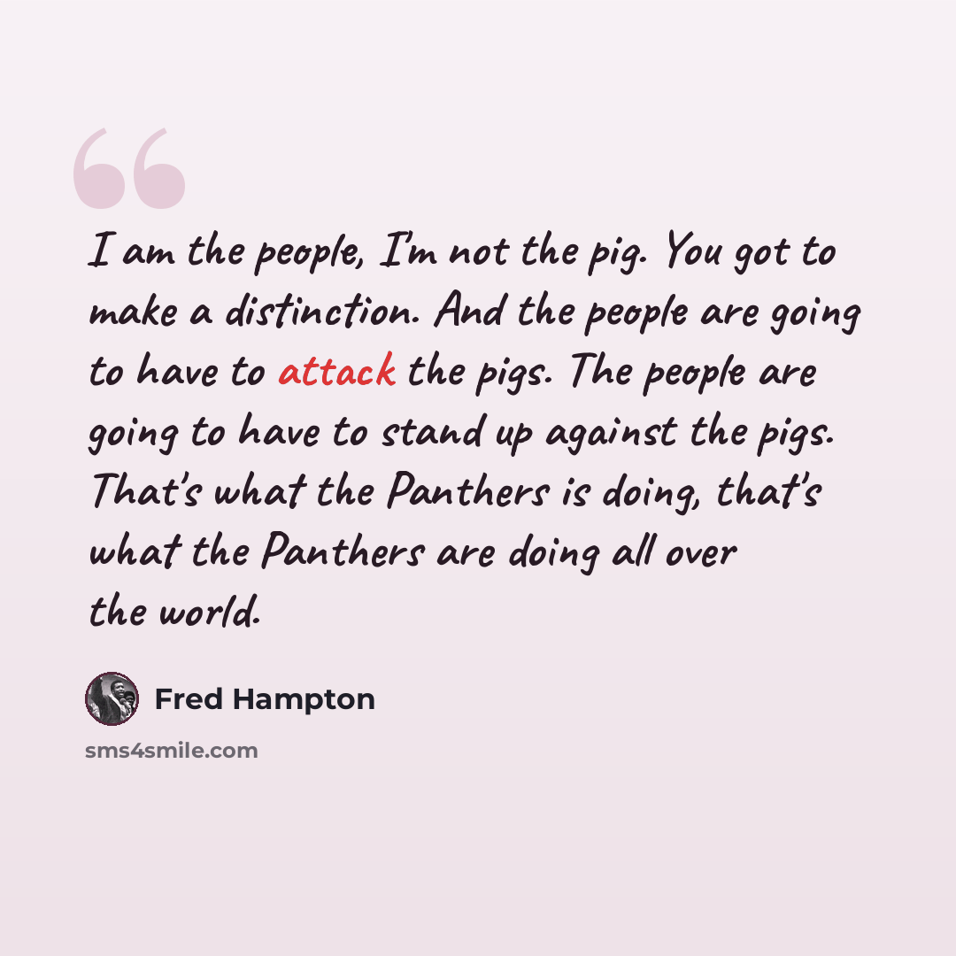 “I am the people, I'm not the pig. You got to make a distinction. And the people are going to have to attack the pigs. The people are going to have to stand up against the pigs. That's what the Panthers is doing, that's what the Panthers are doing all over the world.” quote by Fred Hampton