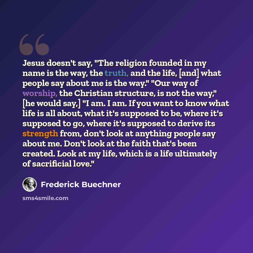 “Jesus doesn't say, "The religion founded in my name is the way, the truth, and the life, [and] what people say about me is the way." "Our way of worship, the Christian structure, is not the way," [he would say,] "I am. I am. If you want to know what life is all about, what it's supposed to be…” quote by Frederick Buechner