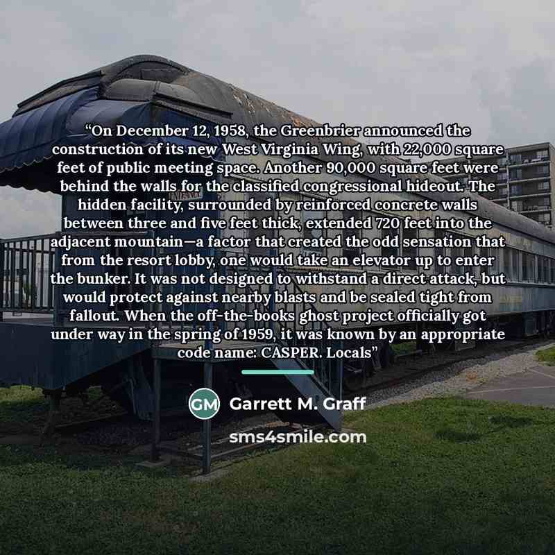 “On December 12, 1958, the Greenbrier announced the construction of its new West Virginia Wing, with 22,000 square feet of public meeting space. Another 90,000 square feet were behind the walls for the classified congressional hideout. The hidden facility, surrounded by reinforced concrete walls…” quote by Garrett M. Graff