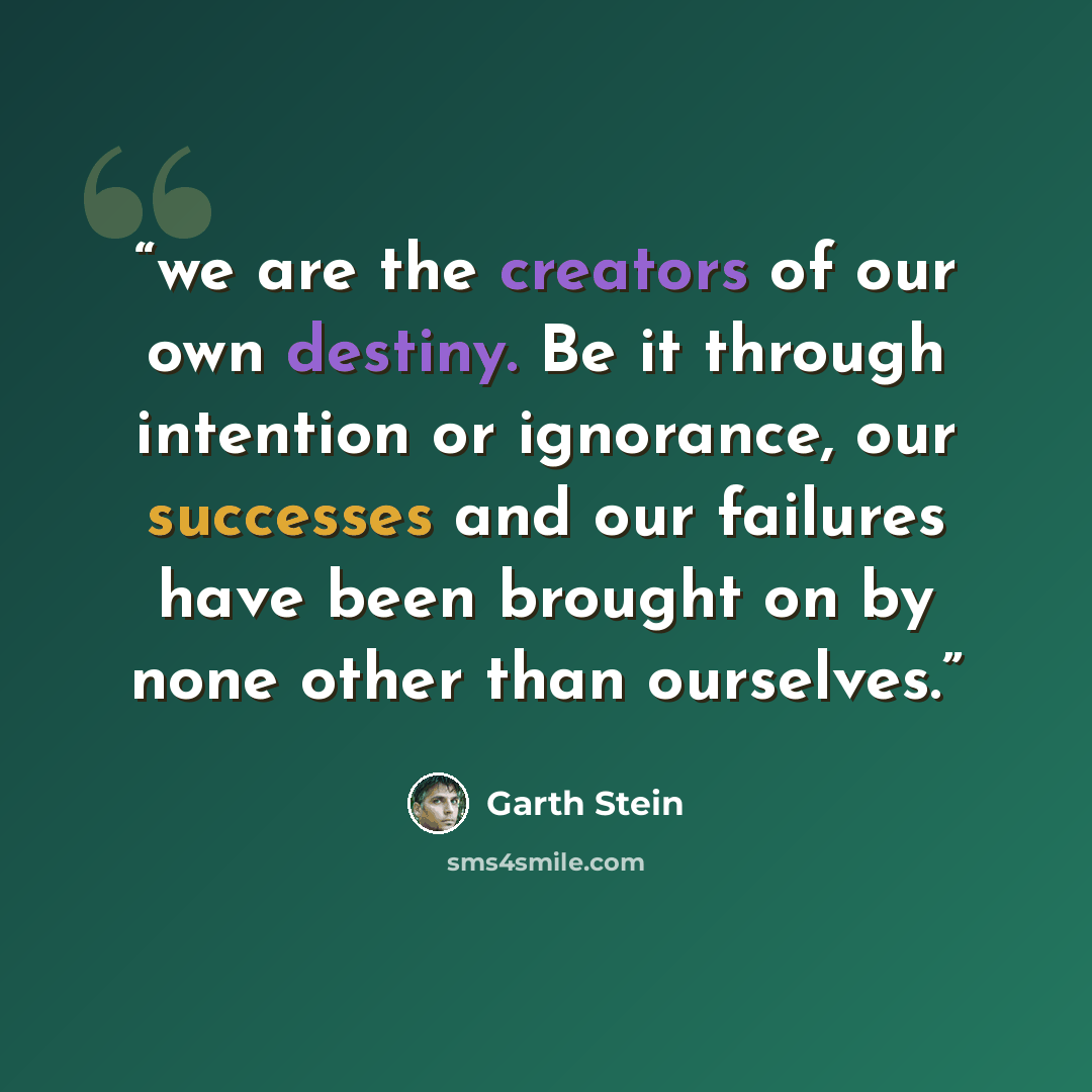 “we are the creators of our own destiny. Be it through intention or ignorance, our successes and our failures have been brought on by none other than ourselves.” quote by Garth Stein
