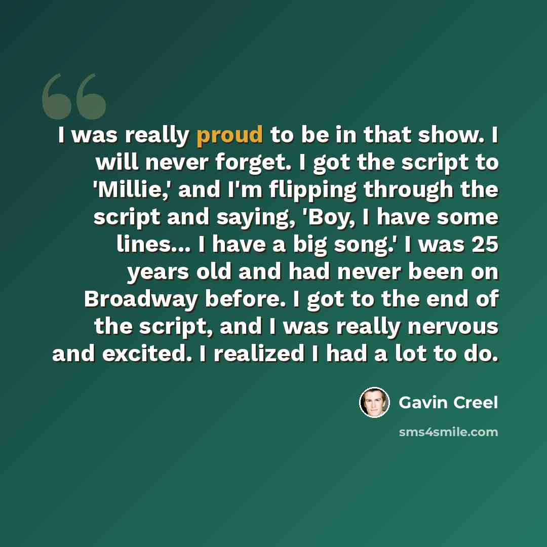 “I was really proud to be in that show. I will never forget. I got the script to 'Millie,' and I'm flipping through the script and saying, 'Boy, I have some lines... I have a big song.' I was 25 years old and had never been on Broadway before. I got to the end of the script, and I was really…” quote by Gavin Creel