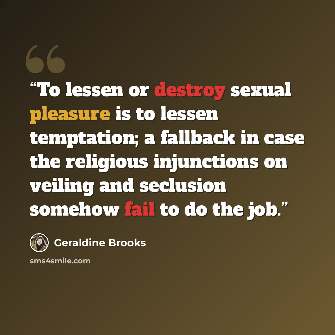 “To lessen or destroy sexual pleasure is to lessen temptation; a fallback in case the religious injunctions on veiling and seclusion somehow fail to do the job.” quote by Geraldine Brooks